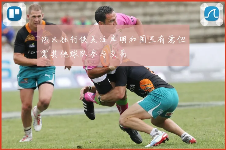 热火独行侠关注库明加国王有意但需其他球队参与交易