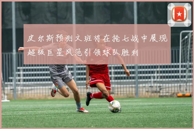 皮尔斯预测文班将在抢七战中展现超级巨星风范引领球队胜利
