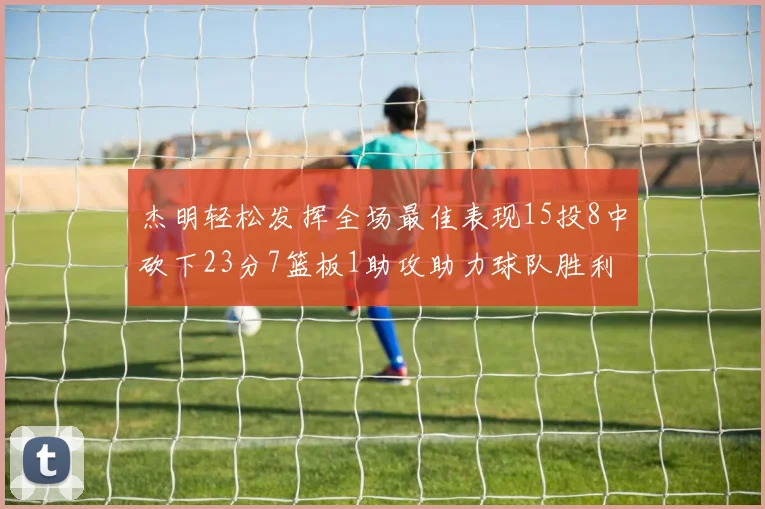 杰明轻松发挥全场最佳表现15投8中砍下23分7篮板1助攻助力球队胜利