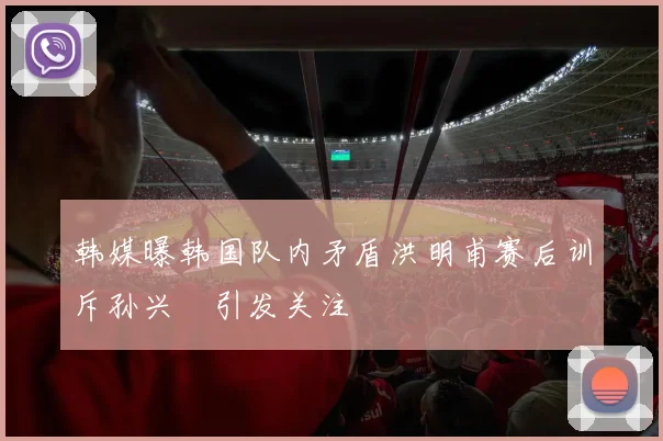 韩媒曝韩国队内矛盾洪明甫赛后训斥孙兴慜引发关注