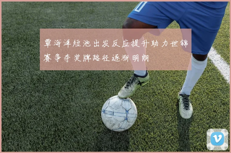 覃海洋短池出发反应提升助力世锦赛争夺奖牌路径逐渐明朗