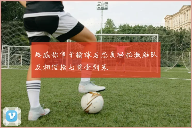 路威称华子输球后态度轻松激励队友相信抢七将会到来
