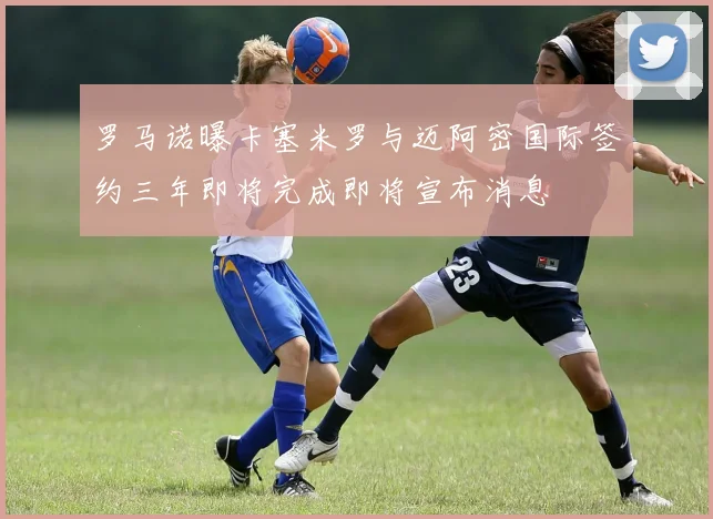 罗马诺曝卡塞米罗与迈阿密国际签约三年即将完成即将宣布消息