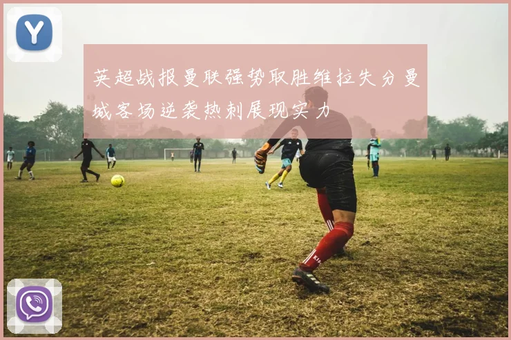 英超战报曼联强势取胜维拉失分曼城客场逆袭热刺展现实力