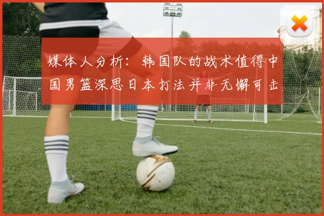媒体人分析：韩国队的战术值得中国男篮深思日本打法并非无懈可击