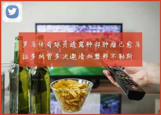 罗马传奇球员透露肺部肿瘤已愈马拉多纳曾多次邀请加盟那不勒斯