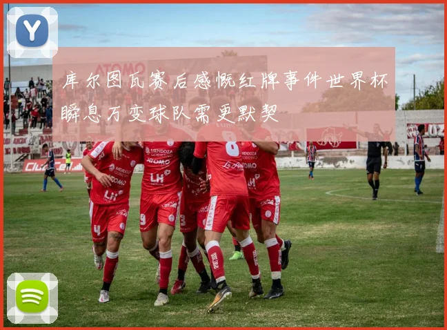 库尔图瓦赛后感慨红牌事件世界杯瞬息万变球队需更默契