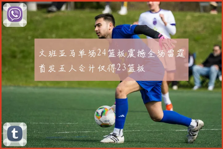 文班亚马单场24篮板震撼全场雷霆首发五人合计仅得23篮板