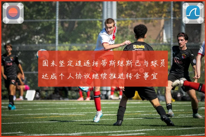 国米坚定追逐柯蒂斯琼斯已与球员达成个人协议继续推进转会事宜