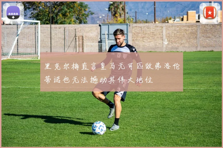 里克尔梅直言皇马无可匹敌弗洛伦蒂诺也无法撼动其伟大地位