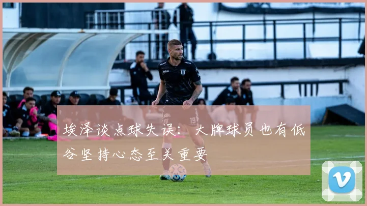埃泽谈点球失误：大牌球员也有低谷坚持心态至关重要