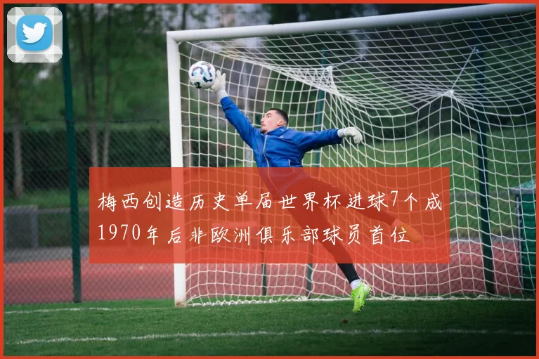 梅西创造历史单届世界杯进球7个成1970年后非欧洲俱乐部球员首位