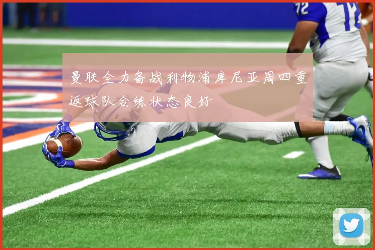 曼联全力备战利物浦库尼亚周四重返球队合练状态良好
