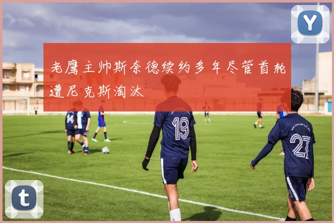 老鹰主帅斯奈德续约多年尽管首轮遭尼克斯淘汰