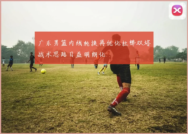 广东男篮内线轮换再优化杜锋双塔战术思路日益明朗化