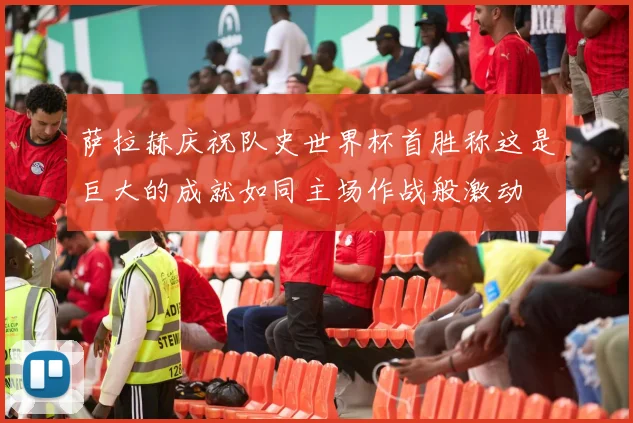 萨拉赫庆祝队史世界杯首胜称这是巨大的成就如同主场作战般激动