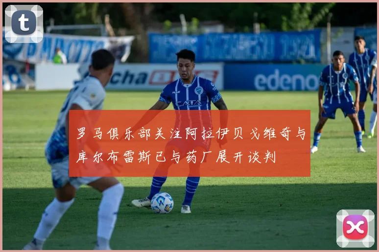 罗马俱乐部关注阿拉伊贝戈维奇与库尔布雷斯已与药厂展开谈判