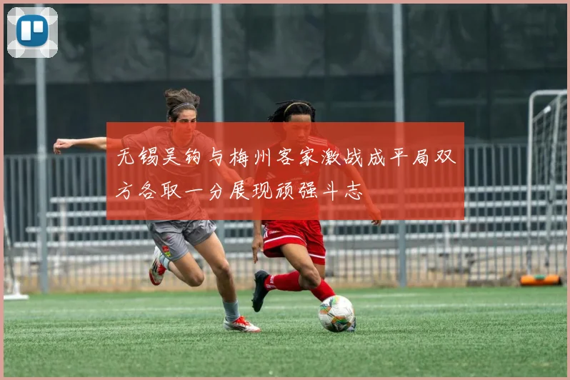 无锡吴钩与梅州客家激战成平局双方各取一分展现顽强斗志