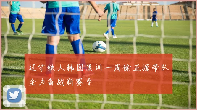 辽宁铁人韩国集训一周徐正源带队全力备战新赛季