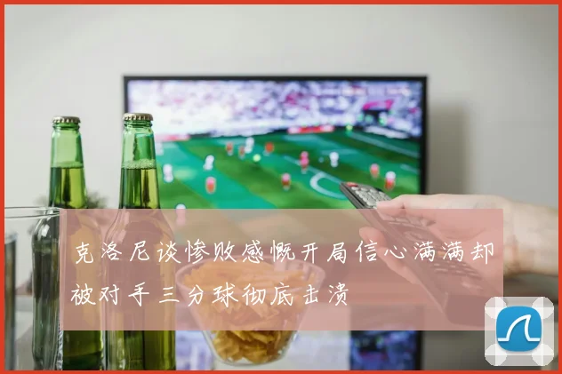 克洛尼谈惨败感慨开局信心满满却被对手三分球彻底击溃