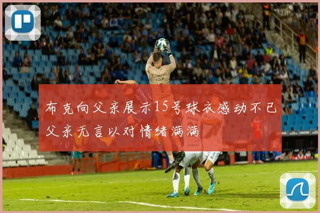 布克向父亲展示15号球衣感动不已父亲无言以对情绪满满
